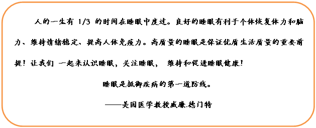 圆角矩形: 人的一生有1/3的时间在睡眠中度过。良好的睡眠有利于个体恢复体力和脑力、维持情绪稳定、提高人体免疫力。高质量的睡眠是保证优质生活质量的重要前提！让我们 一起来认识睡眠，关注睡眠， 维持和促进睡眠健康！
睡眠是抵御疾病的第一道防线。
——美国医学教授威廉.德门特
